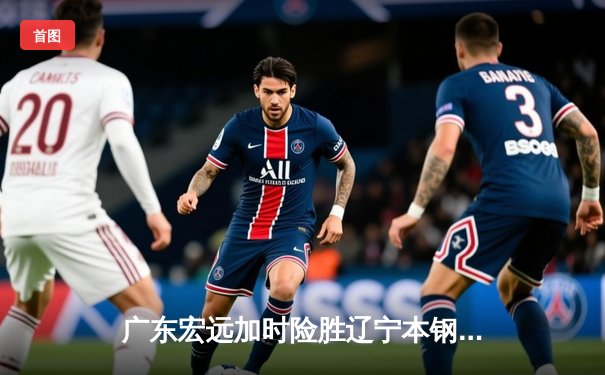 广东宏远加时险胜辽宁本钢，胡明轩30分导演惊天逆转