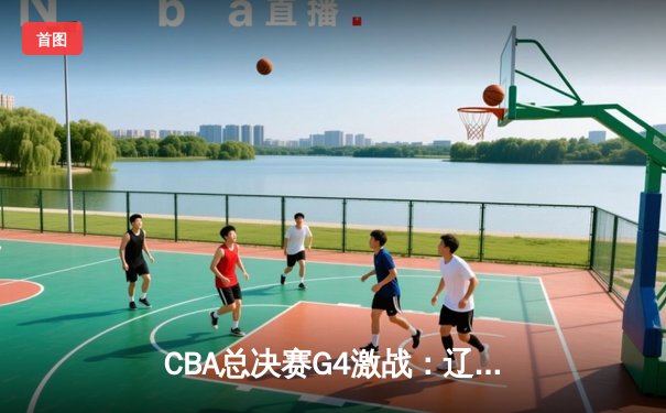 CBA总决赛G4激战：辽宁逆转广东夺赛点 赵继伟28分创个人季后赛新高