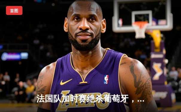 法国队加时赛绝杀葡萄牙，姆巴佩独中两元助球队晋级欧洲杯四强