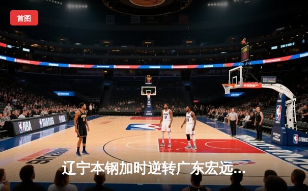 辽宁本钢加时逆转广东宏远，赵继伟33分导演惊天翻盘